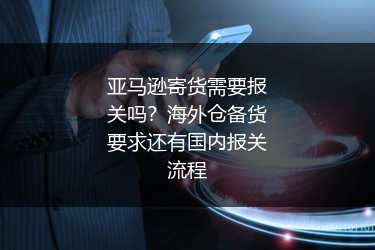 亚马逊寄货需要报关吗？海外仓备货要求还有国内报关流程
