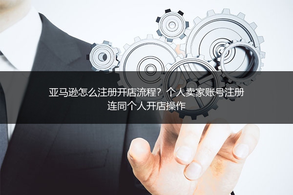 亚马逊怎么注册开店流程？个人卖家账号注册连同个人开店操作