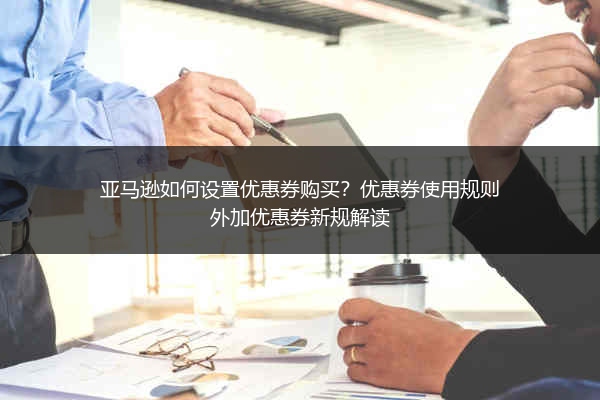 亚马逊如何设置优惠券购买？优惠券使用规则外加优惠券新规解读