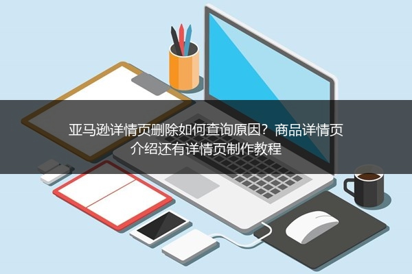 亚马逊详情页删除如何查询原因？商品详情页介绍还有详情页制作教程