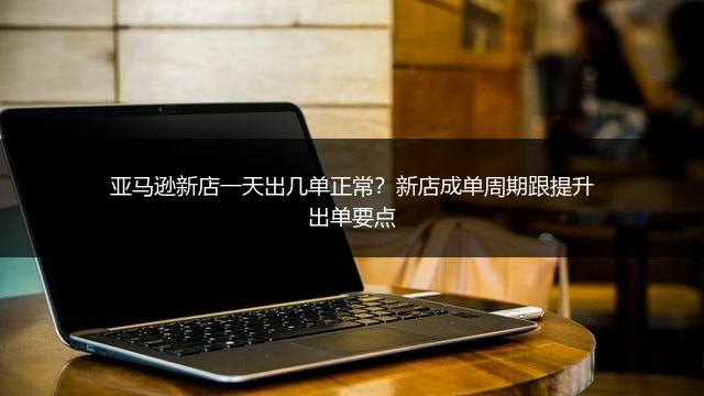 亚马逊新店一天出几单正常？新店成单周期跟提升出单要点