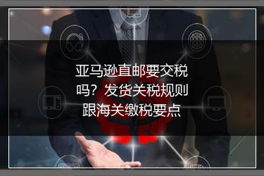亚马逊直邮要交税吗？发货关税规则跟海关缴税要点