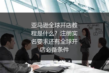 亚马逊全球开店教程是什么？注册实名要求还有全球开店必备条件