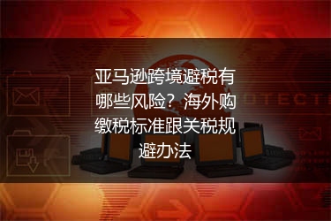 亚马逊跨境避税有哪些风险？海外购缴税标准跟关税规避办法