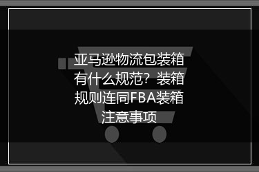 亚马逊物流包装箱有什么规范？装箱规则连同FBA装箱注意事项