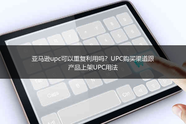 亚马逊upc可以重复利用吗？UPC购买渠道跟产品上架UPC用法