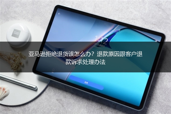 亚马逊拒绝退货该怎么办？退款原因跟客户退款诉求处理办法