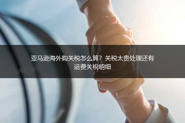 亚马逊海外购关税怎么算？关税太贵处理还有运费关税明细