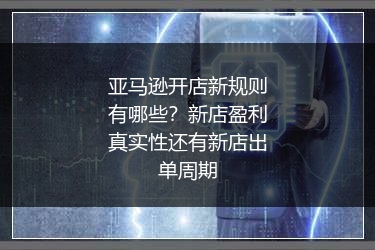 亚马逊开店新规则有哪些？新店盈利真实性还有新店出单周期