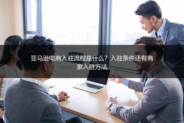 亚马逊电商入驻流程是什么？入驻条件还有商家入驻方法