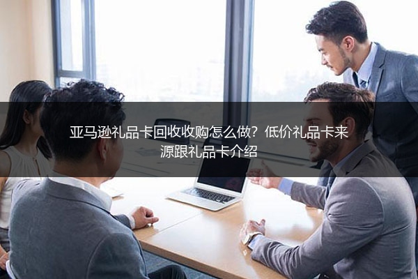 亚马逊礼品卡回收收购怎么做？低价礼品卡来源跟礼品卡介绍