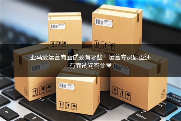 亚马逊运营岗面试题有哪些？运营专员题型还有面试问答参考