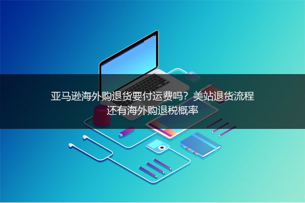 亚马逊海外购退货要付运费吗？美站退货流程还有海外购退税概率