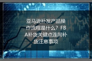 亚马逊补发产品操作流程是什么？FBA补货关键点连同补货注意事项