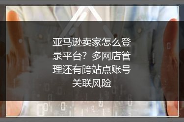 亚马逊卖家怎么登录平台？多网店管理还有跨站点账号关联风险