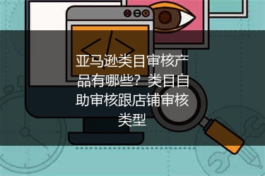 亚马逊类目审核产品有哪些？类目自助审核跟店铺审核类型