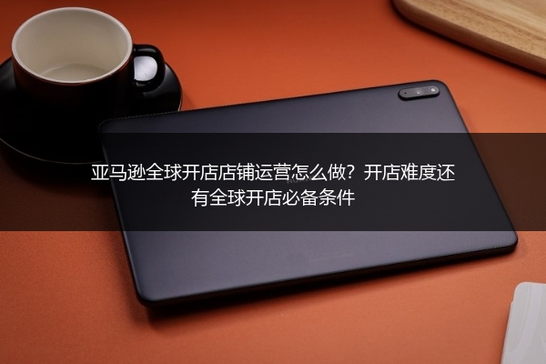 亚马逊全球开店店铺运营怎么做？开店难度还有全球开店必备条件