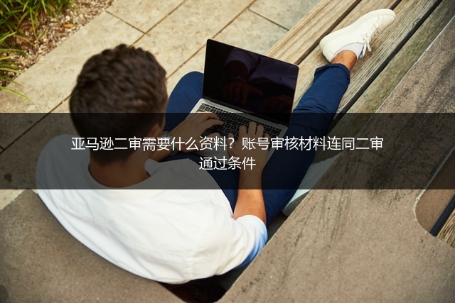 亚马逊二审需要什么资料？账号审核材料连同二审通过条件
