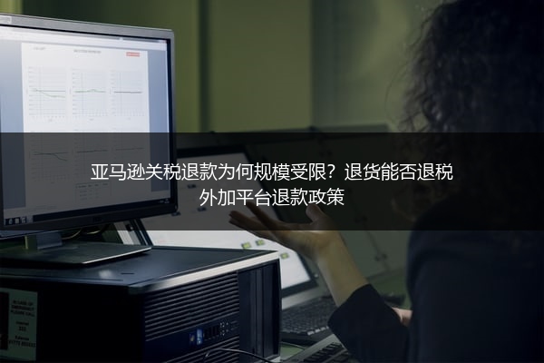 亚马逊关税退款为何规模受限？退货能否退税外加平台退款政策