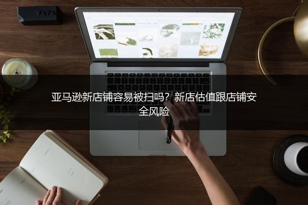 亚马逊新店铺容易被扫吗？新店估值跟店铺安全风险
