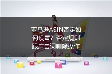 亚马逊ASIN否定如何设置？否定规则跟广告词删除操作