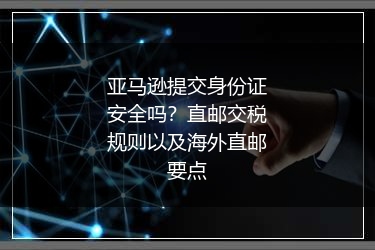 亚马逊提交身份证安全吗？直邮交税规则以及海外直邮要点