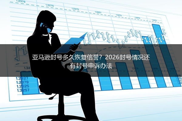 亚马逊封号多久恢复信誉？2026封号情况还有封号申诉办法