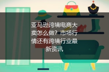 亚马逊跨境电商大卖怎么做？市场行情还有跨境行业最新资讯