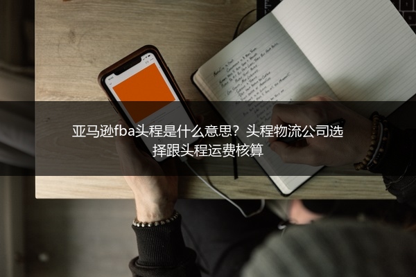 亚马逊fba头程是什么意思？头程物流公司选择跟头程运费核算