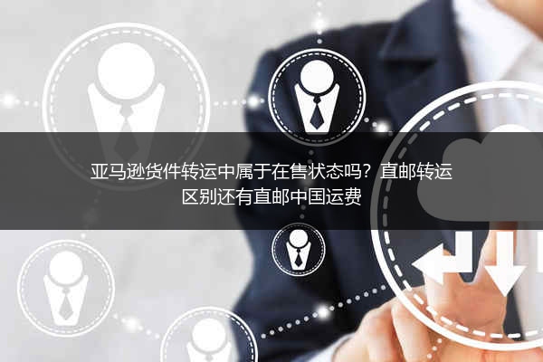 亚马逊货件转运中属于在售状态吗？直邮转运区别还有直邮中国运费