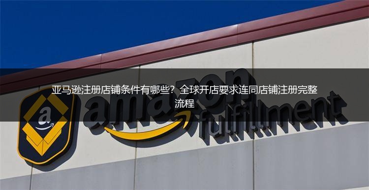 亚马逊注册店铺条件有哪些？全球开店要求连同店铺注册完整流程