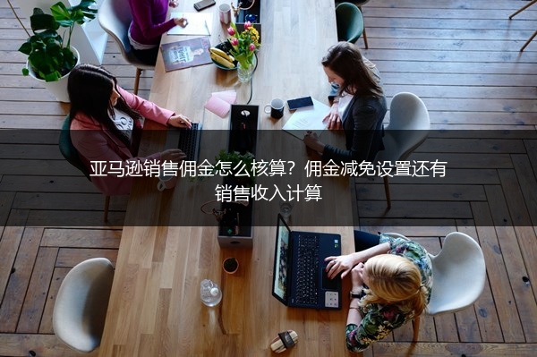 亚马逊销售佣金怎么核算？佣金减免设置还有销售收入计算
