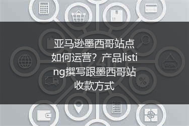 亚马逊墨西哥站点如何运营？产品listing撰写跟墨西哥站收款方式