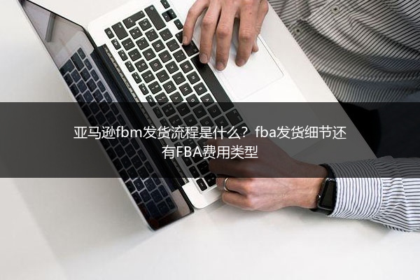 亚马逊fbm发货流程是什么？fba发货细节还有FBA费用类型