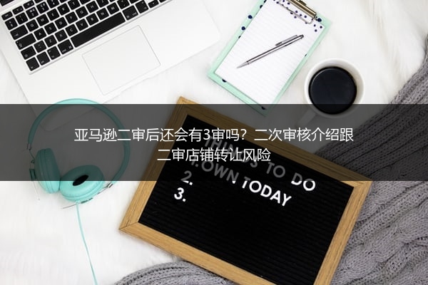亚马逊二审后还会有3审吗？二次审核介绍跟二审店铺转让风险