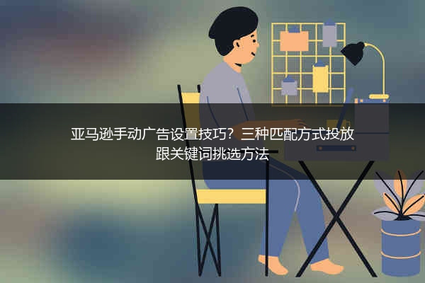 亚马逊手动广告设置技巧？三种匹配方式投放跟关键词挑选方法