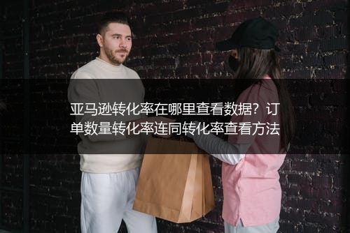 亚马逊转化率在哪里查看数据？订单数量转化率连同转化率查看方法