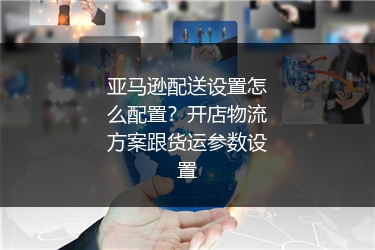 亚马逊配送设置怎么配置？开店物流方案跟货运参数设置