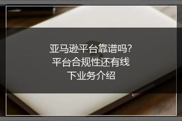 亚马逊平台靠谱吗？平台合规性还有线下业务介绍
