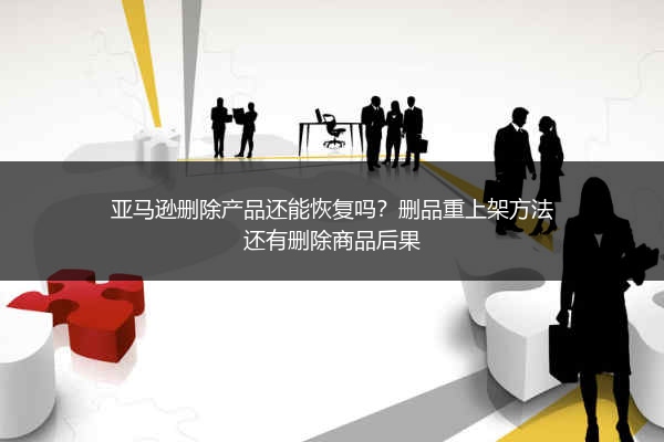 亚马逊删除产品还能恢复吗？删品重上架方法还有删除商品后果