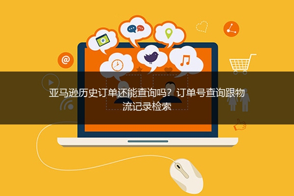 亚马逊历史订单还能查询吗？订单号查询跟物流记录检索