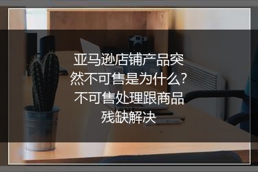 亚马逊店铺产品突然不可售是为什么？不可售处理跟商品残缺解决