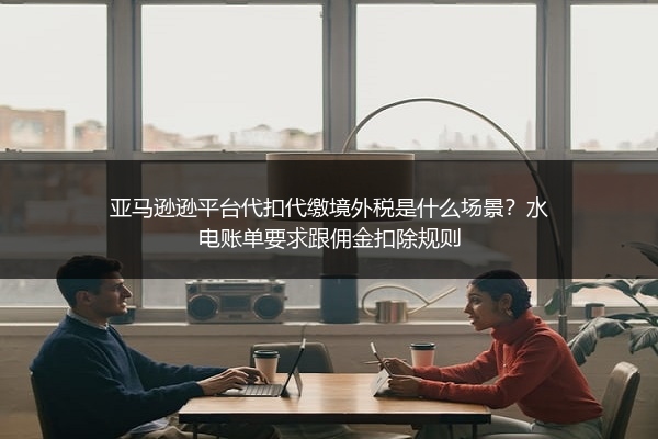 亚马逊逊平台代扣代缴境外税是什么场景？水电账单要求跟佣金扣除规则