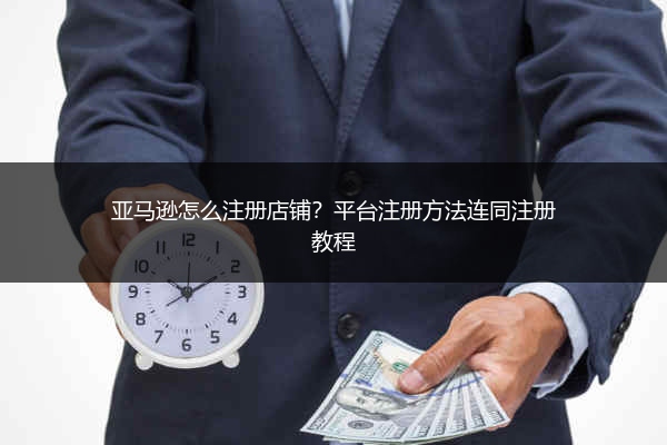亚马逊怎么注册店铺？平台注册方法连同注册教程