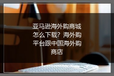 亚马逊海外购商城怎么下载？海外购平台跟中国海外购商店