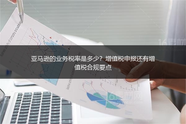 亚马逊的业务税率是多少？增值税申报还有增值税合规要点