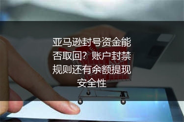 亚马逊封号资金能否取回？账户封禁规则还有余额提现安全性