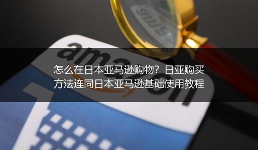 怎么在日本亚马逊购物？日亚购买方法连同日本亚马逊基础使用教程