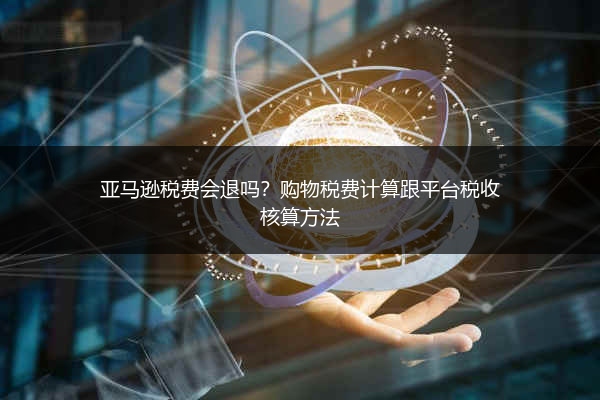 亚马逊税费会退吗？购物税费计算跟平台税收核算方法