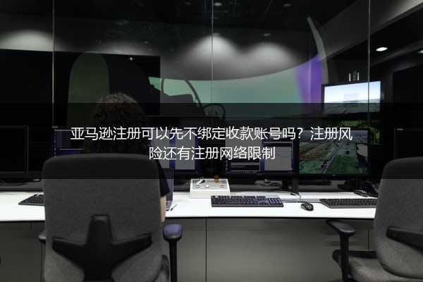 亚马逊注册可以先不绑定收款账号吗？注册风险还有注册网络限制